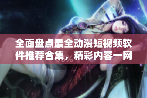 全面盤點最全動漫短視頻軟件推薦合集，精彩內(nèi)容一網(wǎng)打盡