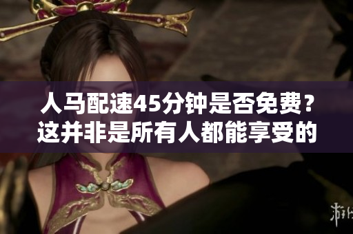 人馬配速45分鐘是否免費？這并非是所有人都能享受的好處