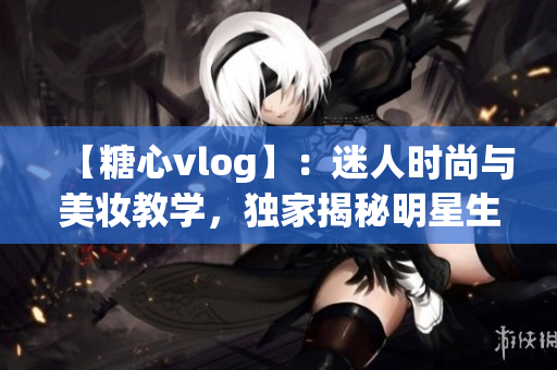 【糖心vlog】：迷人時(shí)尚與美妝教學(xué)，獨(dú)家揭秘明星生活！
