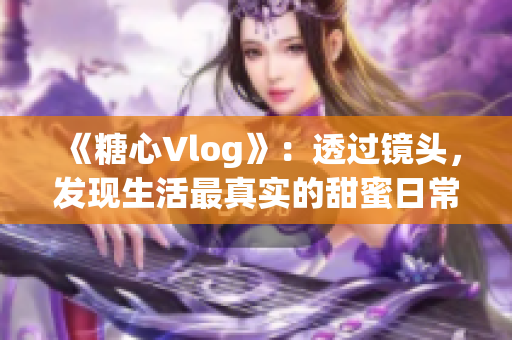 《糖心Vlog》：透過鏡頭，發現生活最真實的甜蜜日常
