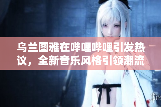 烏蘭圖雅在嗶哩嗶哩引發(fā)熱議，全新音樂風(fēng)格引領(lǐng)潮流