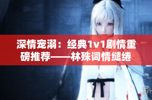 深情寵溺：經(jīng)典1v1劇情重磅推薦——林殊詞情繾綣