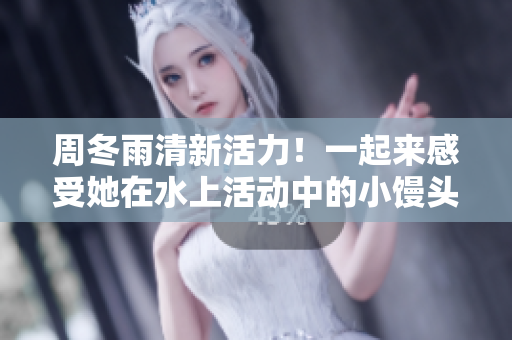 周冬雨清新活力！一起來感受她在水上活動中的小饅頭魅力