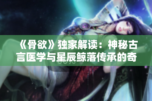 《骨欲》獨家解讀：神秘古言醫學與星辰鯨落傳承的奇幻故事
