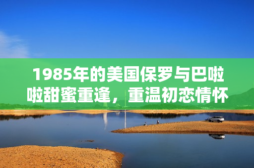 1985年的美國保羅與巴啦啦甜蜜重逢，重溫初戀情懷