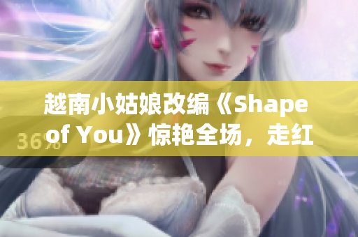 越南小姑娘改編《Shape of You》驚艷全場，走紅網絡