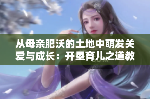 從母親肥沃的土地中萌發(fā)關(guān)愛(ài)與成長(zhǎng)：開(kāi)墾育兒之道教案