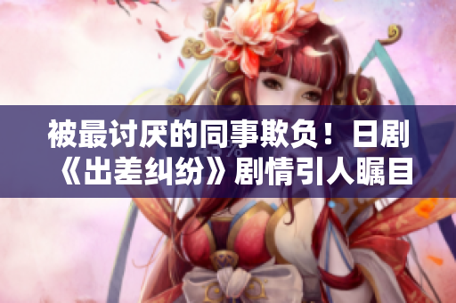 被最討厭的同事欺負！日劇《出差糾紛》劇情引人矚目