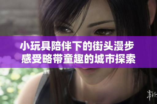 小玩具陪伴下的街頭漫步 感受略帶童趣的城市探索