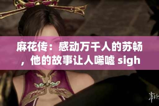 麻花傳：感動萬千人的蘇暢，他的故事讓人唏噓 sigh！