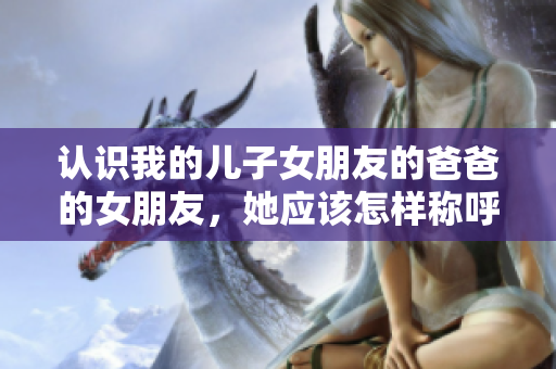 認(rèn)識(shí)我的兒子女朋友的爸爸的女朋友，她應(yīng)該怎樣稱呼呢？