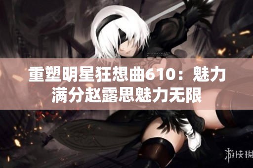 重塑明星狂想曲610：魅力滿分趙露思魅力無限