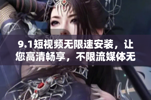 9.1短視頻無(wú)限速安裝，讓您高清暢享，不限流媒體無(wú)壓力！