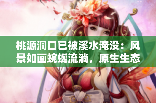 桃源洞口已被溪水淹沒：風景如畫蜿蜒流淌，原生生態充滿魅力