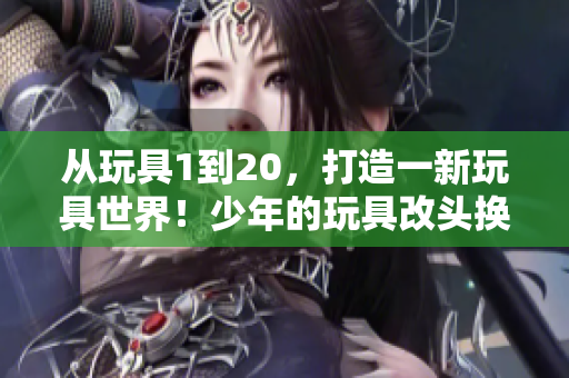 從玩具1到20，打造一新玩具世界！少年的玩具改頭換面，煥然重生！