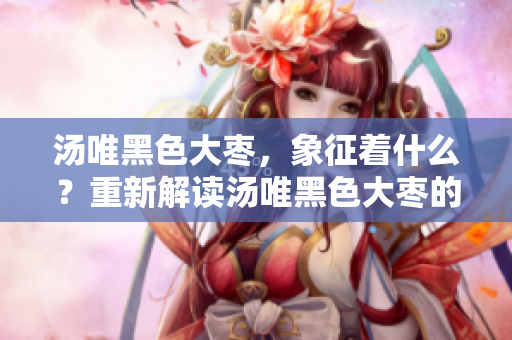 湯唯黑色大棗，象征著什么？重新解讀湯唯黑色大棗的寓意