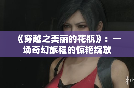 《穿越之美麗的花瓶》：一場奇幻旅程的驚艷綻放