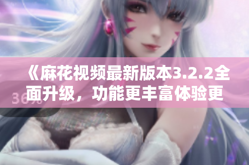 《麻花視頻最新版本3.2.2全面升級，功能更豐富體驗更絲滑》