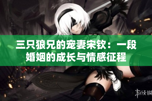 三只狼兄的寵妻宋欽：一段婚姻的成長與情感征程