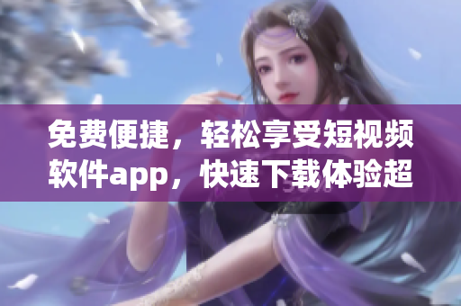 免費便捷，輕松享受短視頻軟件app，快速下載體驗超酷功能