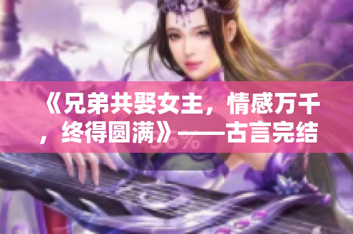 《兄弟共娶女主，情感萬千，終得圓滿》——古言完結小說推薦