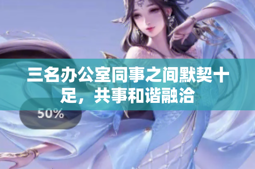 三名辦公室同事之間默契十足，共事和諧融洽