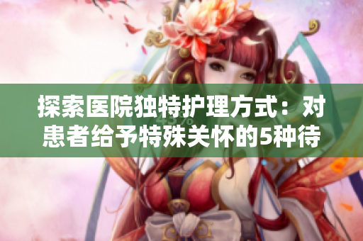 探索醫院獨特護理方式：對患者給予特殊關懷的5種待遇