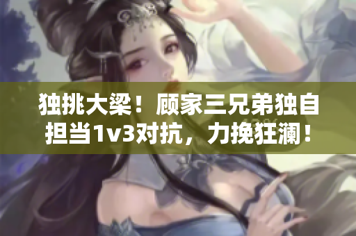 獨挑大梁！顧家三兄弟獨自擔當1v3對抗，力挽狂瀾！