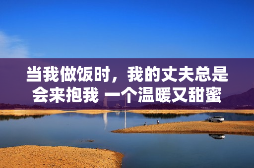 當我做飯時，我的丈夫總是會來抱我 一個溫暖又甜蜜的故事