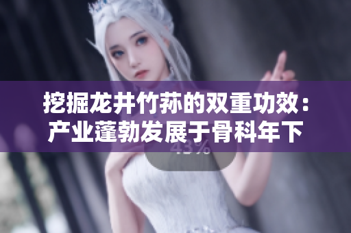 挖掘龍井竹蓀的雙重功效：產(chǎn)業(yè)蓬勃發(fā)展于骨科年下