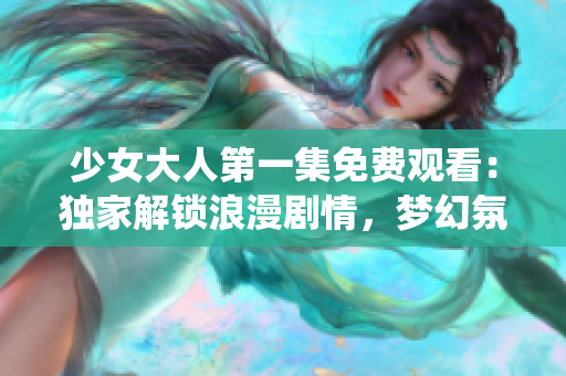 少女大人第一集免費觀看：獨家解鎖浪漫劇情，夢幻氛圍繚繞回眸深情