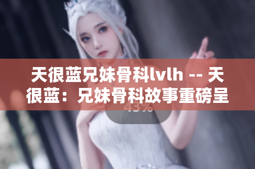 天很藍兄妹骨科lvlh -- 天很藍：兄妹骨科故事重磅呈現