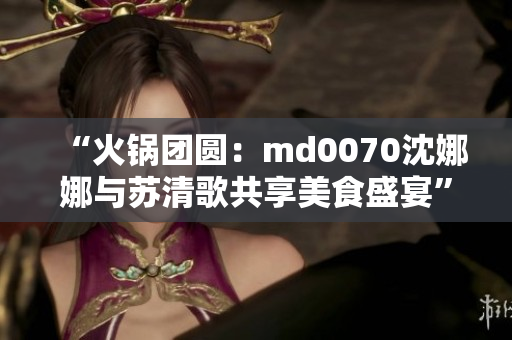 “火鍋團圓：md0070沈娜娜與蘇清歌共享美食盛宴”