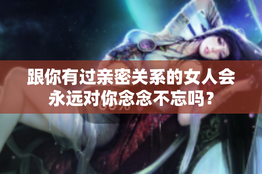 跟你有過親密關(guān)系的女人會(huì)永遠(yuǎn)對(duì)你念念不忘嗎？