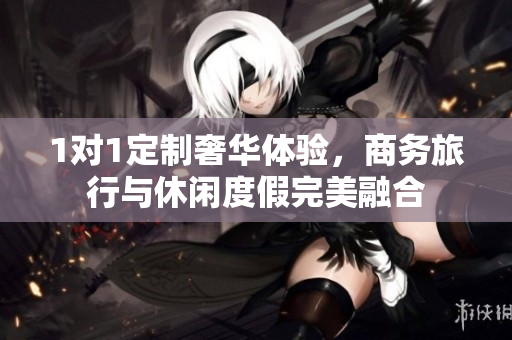 1對(duì)1定制奢華體驗(yàn)，商務(wù)旅行與休閑度假完美融合