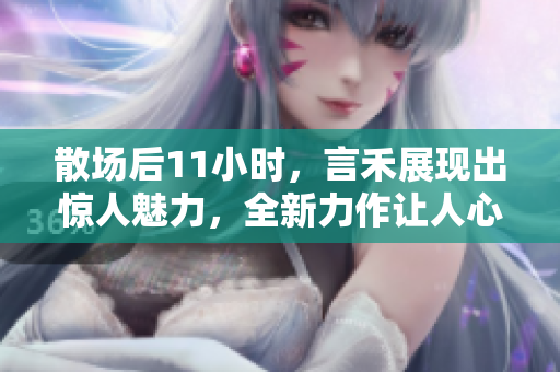 散場后11小時，言禾展現出驚人魅力，全新力作讓人心潮澎湃