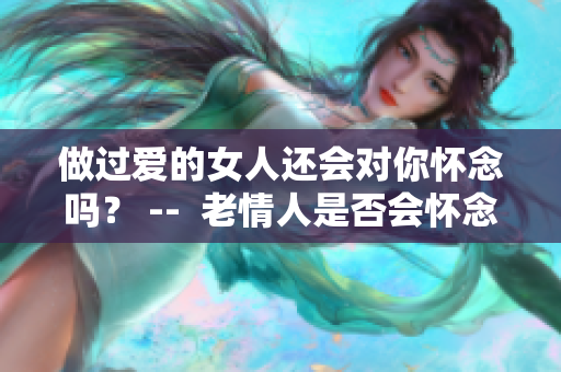 做過愛的女人還會對你懷念嗎？ --  老情人是否會懷念共度的愛意？