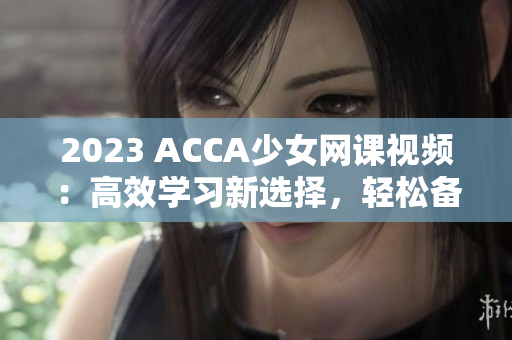 2023 ACCA少女網(wǎng)課視頻：高效學(xué)習(xí)新選擇，輕松備戰(zhàn)考試！