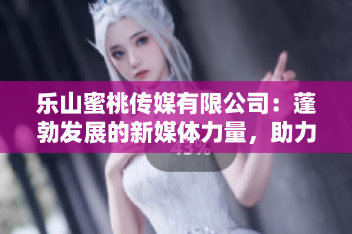 樂山蜜桃傳媒有限公司：蓬勃發(fā)展的新媒體力量，助力地方經(jīng)濟(jì)振興