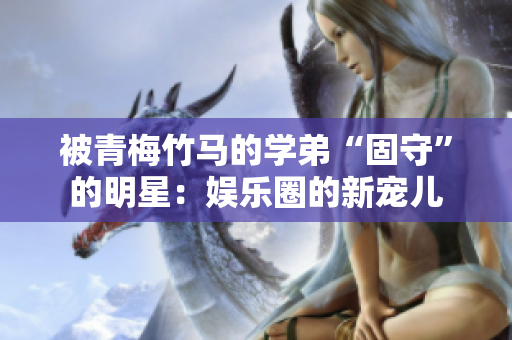 被青梅竹馬的學(xué)弟“固守”的明星：娛樂圈的新寵兒