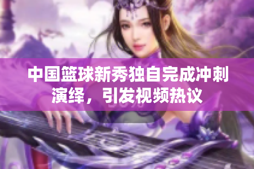 中國籃球新秀獨自完成沖刺演繹，引發視頻熱議