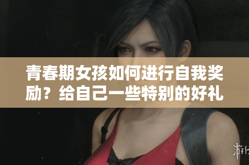 青春期女孩如何進(jìn)行自我獎勵？給自己一些特別的好禮!