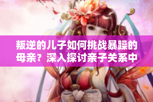 叛逆的兒子如何挑戰暴躁的母親？深入探討親子關系中的矛盾與和解