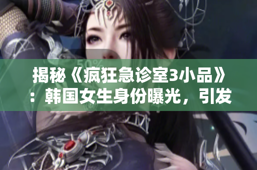 揭秘《瘋狂急診室3小品》：韓國(guó)女生身份曝光，引發(fā)網(wǎng)友熱議！