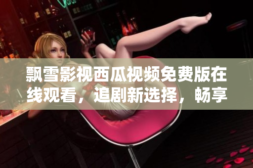 飄雪影視西瓜視頻免費(fèi)版在線觀看，追劇新選擇，暢享海量影視資源