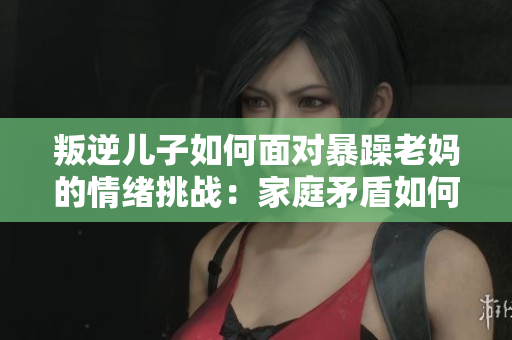 叛逆兒子如何面對暴躁老媽的情緒挑戰(zhàn)：家庭矛盾如何化解？