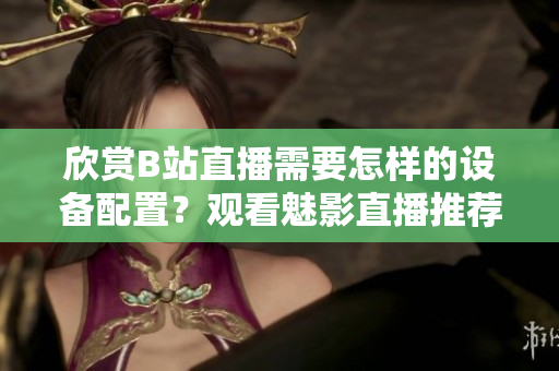 欣賞B站直播需要怎樣的設(shè)備配置？觀看魅影直播推薦配置分享