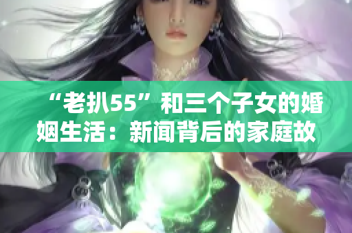 “老扒55”和三個(gè)子女的婚姻生活：新聞背后的家庭故事
