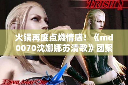 火鍋再度點(diǎn)燃情感！《md0070沈娜娜蘇清歌》團(tuán)聚歡樂(lè)