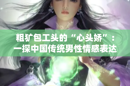 粗獷包工頭的“心頭嬌”：一探中國傳統(tǒng)男性情感表達方式